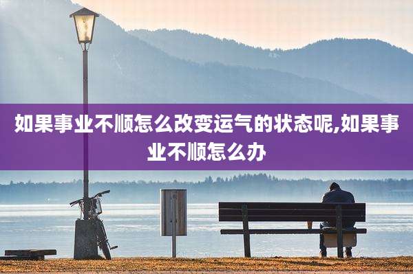 如果事业不顺怎么改变运气的状态呢,如果事业不顺怎么办