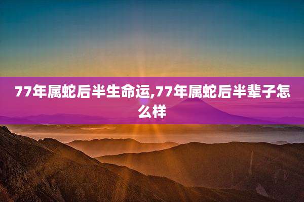 77年属蛇后半生命运,77年属蛇后半辈子怎么样