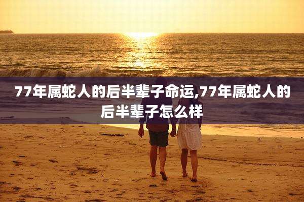 77年属蛇人的后半辈子命运,77年属蛇人的后半辈子怎么样