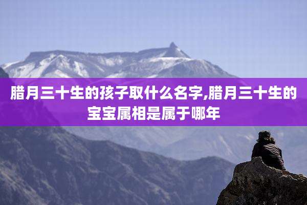 腊月三十生的孩子取什么名字,腊月三十生的宝宝属相是属于哪年