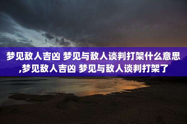 梦见敌人吉凶 梦见与敌人谈判打架什么意思,梦见敌人吉凶 梦见与敌人谈判打架了