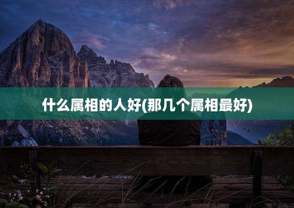 什么属相的人好(那几个属相最好)