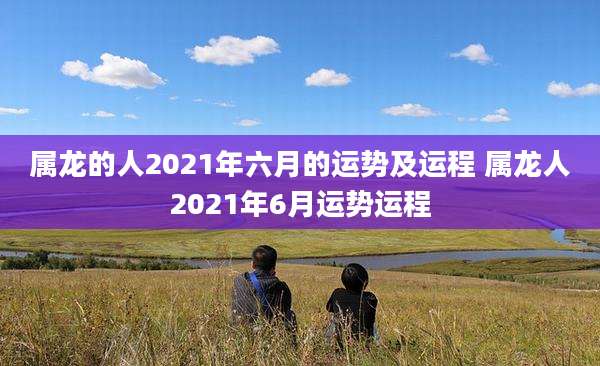 属龙的人2021年六月的运势及运程 属龙人2021年6月运势运程