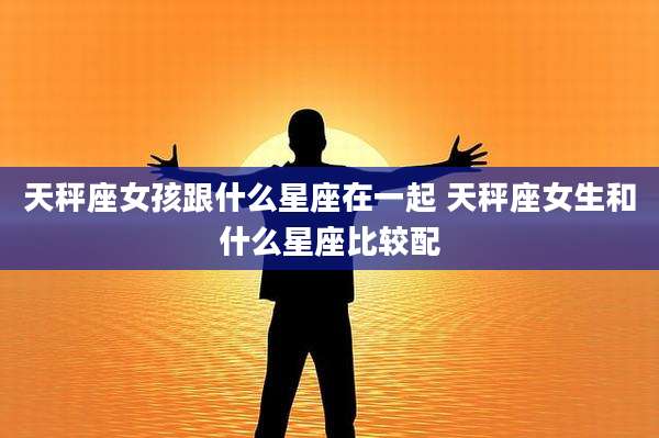 天秤座女孩跟什么星座在一起 天秤座女生和什么星座比较配