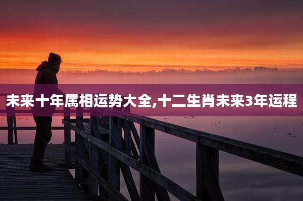 未来十年属相运势大全,十二生肖未来3年运程
