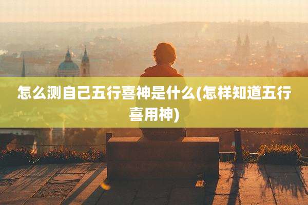 怎么测自己五行喜神是什么(怎样知道五行喜用神)