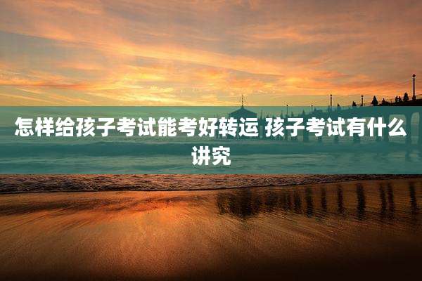 怎样给孩子考试能考好转运 孩子考试有什么讲究