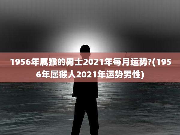 1956年属猴的男士2021年每月运势?(1956年属猴人2021年运势男性)