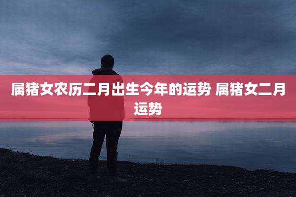 属猪女农历二月出生今年的运势 属猪女二月运势
