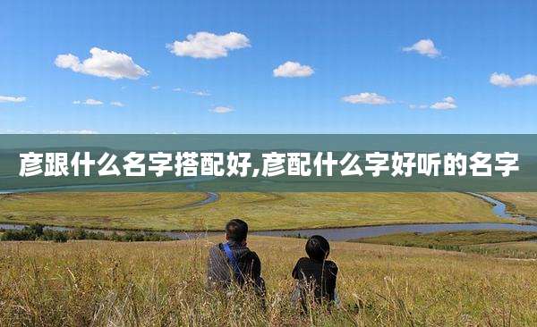 彦跟什么名字搭配好,彦配什么字好听的名字