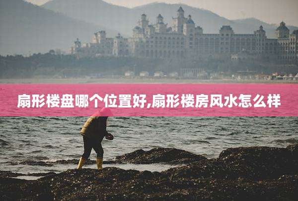扇形楼盘哪个位置好,扇形楼房风水怎么样