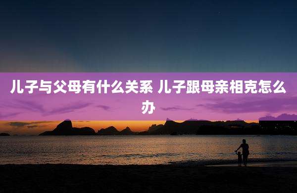 儿子与父母有什么关系 儿子跟母亲相克怎么办