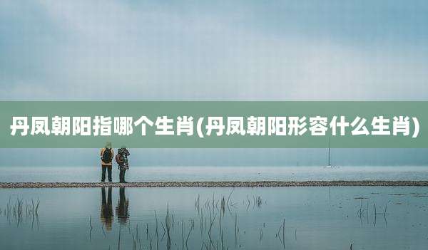 丹凤朝阳指哪个生肖(丹凤朝阳形容什么生肖)