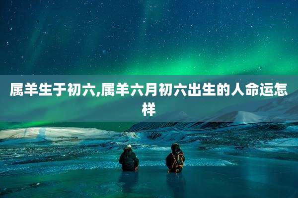 属羊生于初六,属羊六月初六出生的人命运怎样