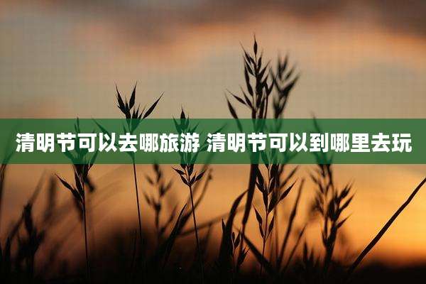 清明节可以去哪旅游 清明节可以到哪里去玩