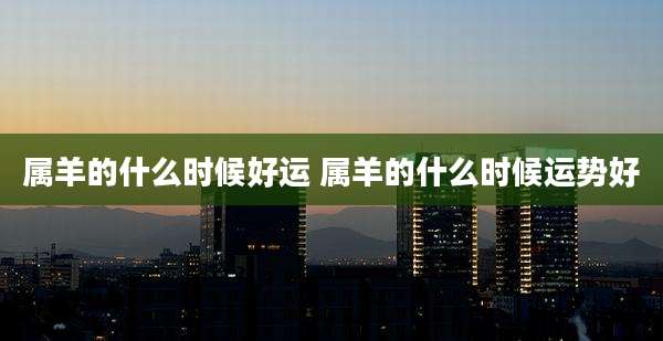 属羊的什么时候好运 属羊的什么时候运势好