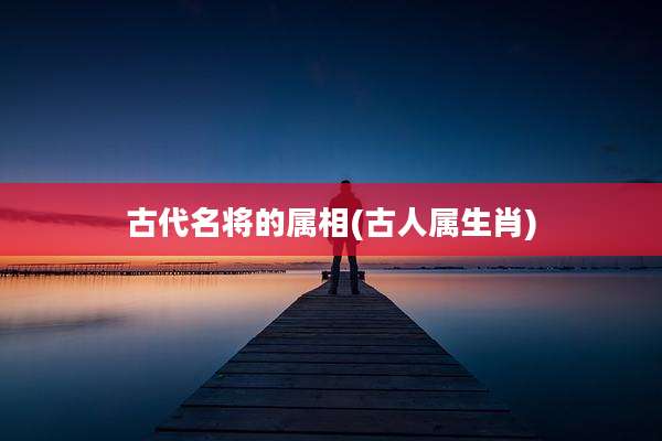 古代名将的属相(古人属生肖)