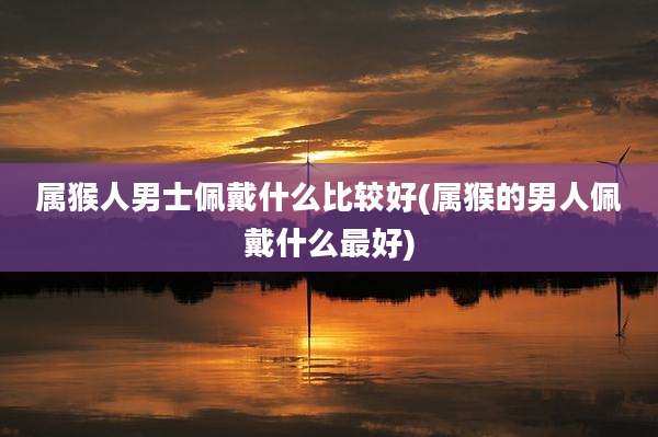 属猴人男士佩戴什么比较好(属猴的男人佩戴什么最好)