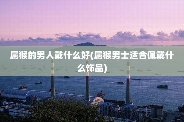 属猴的男人戴什么好(属猴男士适合佩戴什么饰品)