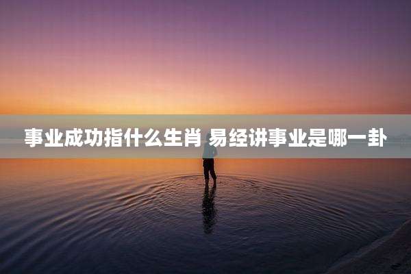 事业成功指什么生肖 易经讲事业是哪一卦
