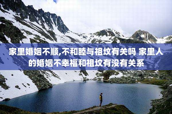 家里婚姻不顺,不和睦与祖坟有关吗 家里人的婚姻不幸福和祖坟有没有关系