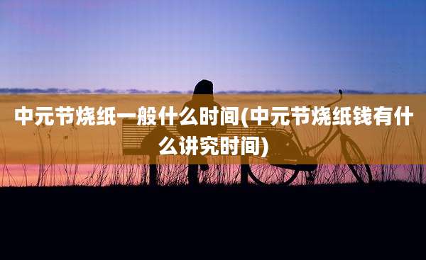 中元节烧纸一般什么时间(中元节烧纸钱有什么讲究时间)