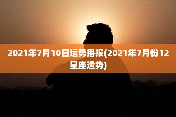 2021年7月10日运势播报(2021年7月份12星座运势)