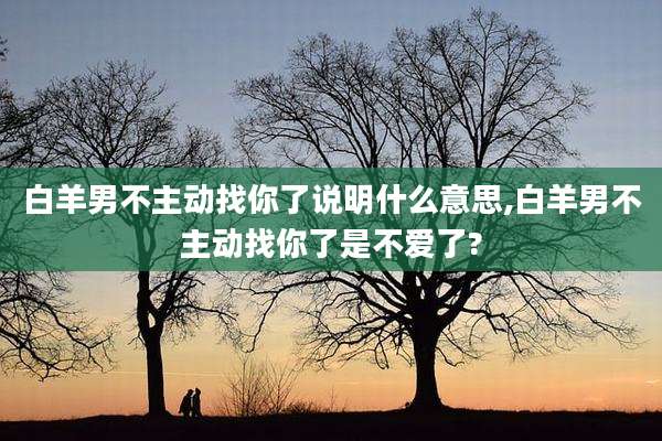 白羊男不主动找你了说明什么意思,白羊男不主动找你了是不爱了?
