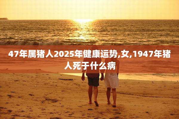 47年属猪人2025年健康运势,女,1947年猪人死于什么病