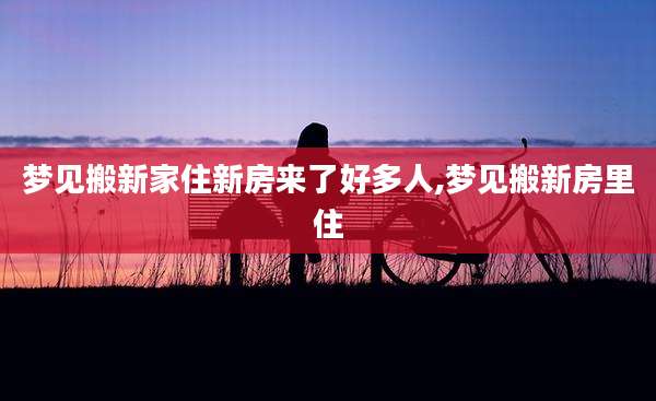 梦见搬新家住新房来了好多人,梦见搬新房里住