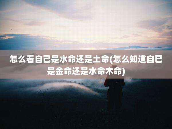 怎么看自己是水命还是土命(怎么知道自已是金命还是水命木命)