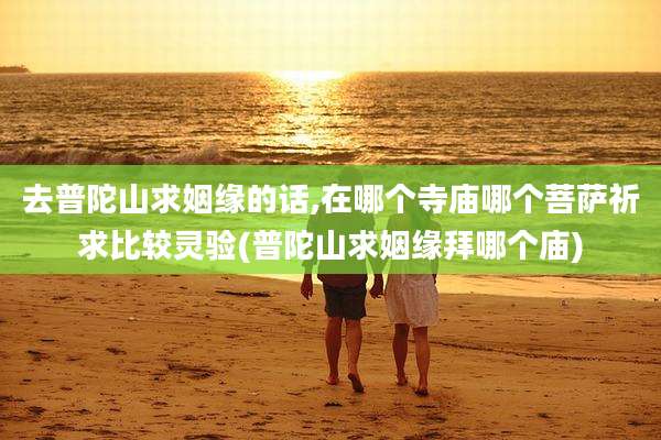 去普陀山求姻缘的话,在哪个寺庙哪个菩萨祈求比较灵验(普陀山求姻缘拜哪个庙)