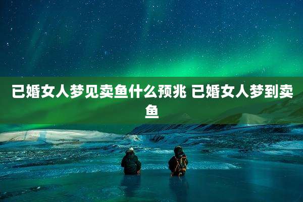 已婚女人梦见卖鱼什么预兆 已婚女人梦到卖鱼