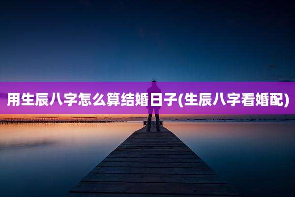 用生辰八字怎么算结婚日子(生辰八字看婚配)
