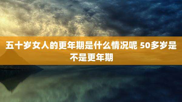 五十岁女人的更年期是什么情况呢 50多岁是不是更年期