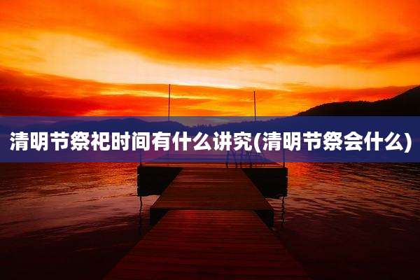 清明节祭祀时间有什么讲究(清明节祭会什么)