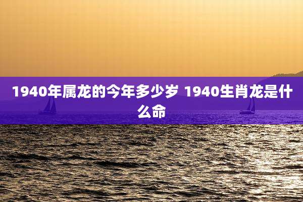 1940年属龙的今年多少岁 1940生肖龙是什么命