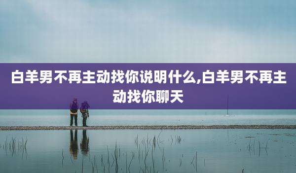白羊男不再主动找你说明什么,白羊男不再主动找你聊天