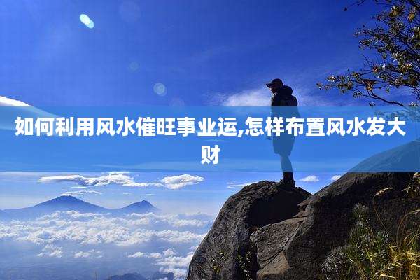 如何利用风水催旺事业运,怎样布置风水发大财