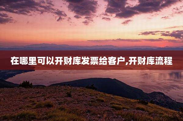 在哪里可以开财库发票给客户,开财库流程