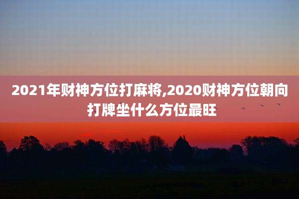 2021年财神方位打麻将,2020财神方位朝向 打牌坐什么方位最旺