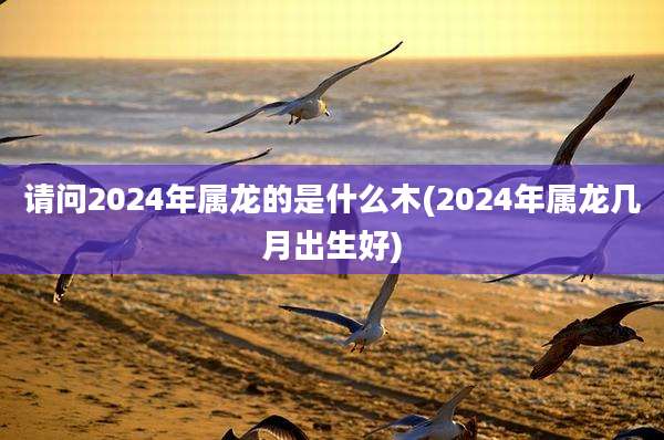 请问2024年属龙的是什么木(2024年属龙几月出生好)