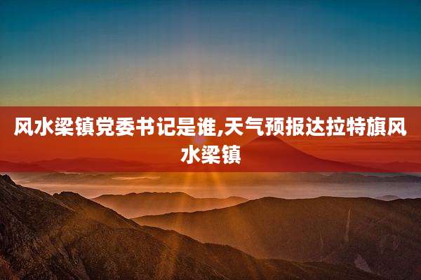 风水梁镇党委书记是谁,天气预报达拉特旗风水梁镇