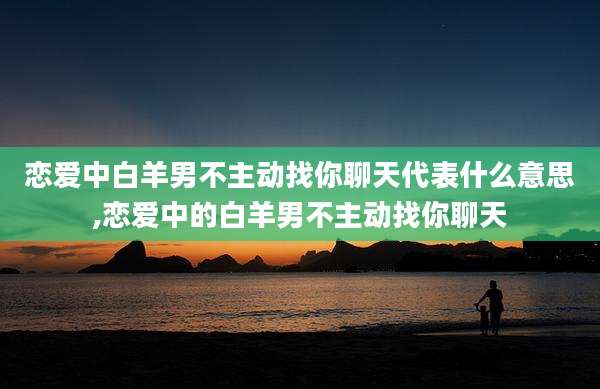 恋爱中白羊男不主动找你聊天代表什么意思,恋爱中的白羊男不主动找你聊天