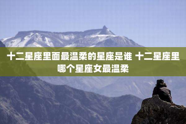 十二星座里面最温柔的星座是谁 十二星座里哪个星座女最温柔
