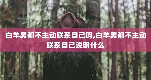 白羊男都不主动联系自己吗,白羊男都不主动联系自己说明什么
