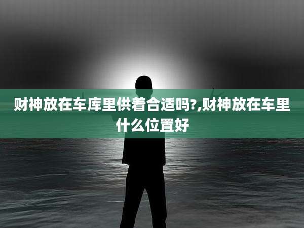 财神放在车库里供着合适吗?,财神放在车里什么位置好