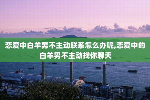 恋爱中白羊男不主动联系怎么办呢,恋爱中的白羊男不主动找你聊天