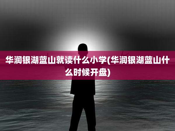 华润银湖蓝山就读什么小学(华润银湖蓝山什么时候开盘)