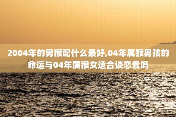 2004年的男猴配什么最好,04年属猴男孩的命运与04年属猴女适合谈恋爱吗